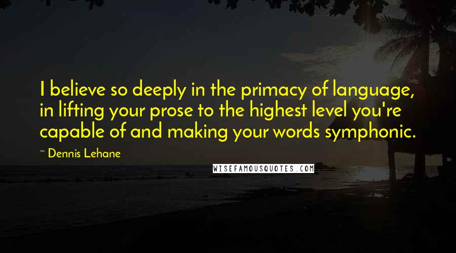 Dennis Lehane Quotes: I believe so deeply in the primacy of language, in lifting your prose to the highest level you're capable of and making your words symphonic.