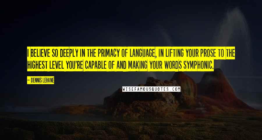 Dennis Lehane Quotes: I believe so deeply in the primacy of language, in lifting your prose to the highest level you're capable of and making your words symphonic.