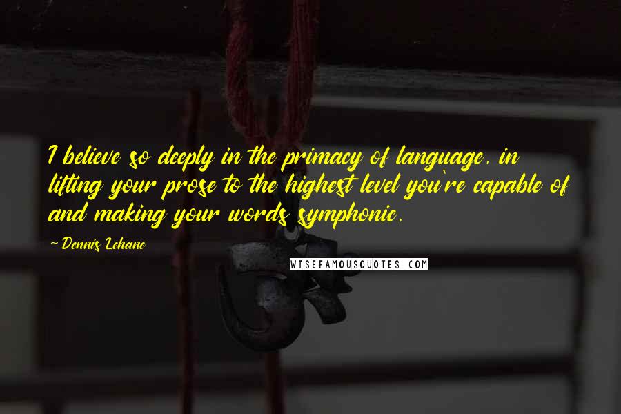 Dennis Lehane Quotes: I believe so deeply in the primacy of language, in lifting your prose to the highest level you're capable of and making your words symphonic.