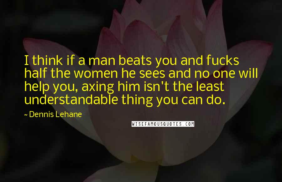 Dennis Lehane Quotes: I think if a man beats you and fucks half the women he sees and no one will help you, axing him isn't the least understandable thing you can do.