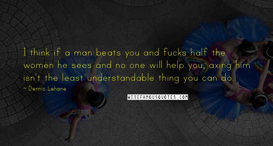 Dennis Lehane Quotes: I think if a man beats you and fucks half the women he sees and no one will help you, axing him isn't the least understandable thing you can do.