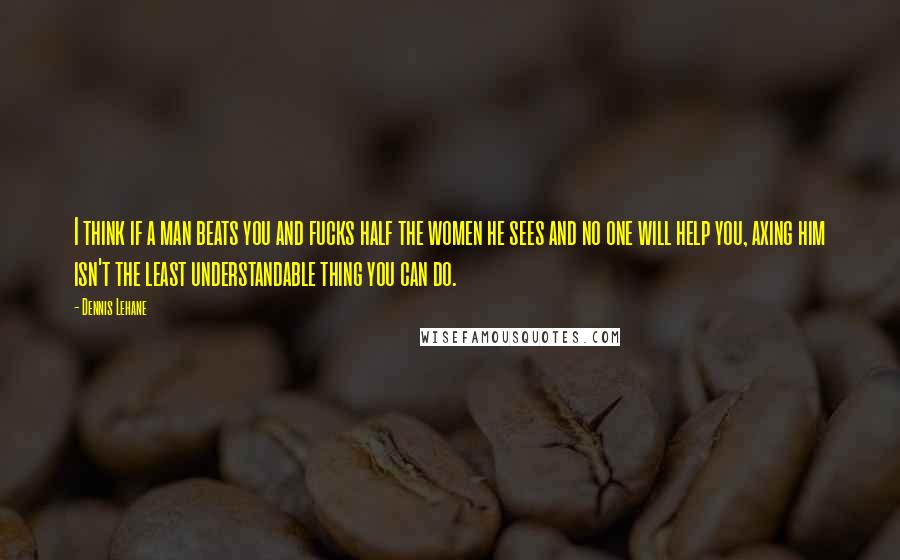 Dennis Lehane Quotes: I think if a man beats you and fucks half the women he sees and no one will help you, axing him isn't the least understandable thing you can do.