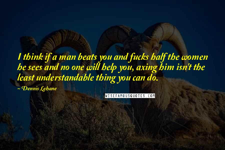 Dennis Lehane Quotes: I think if a man beats you and fucks half the women he sees and no one will help you, axing him isn't the least understandable thing you can do.