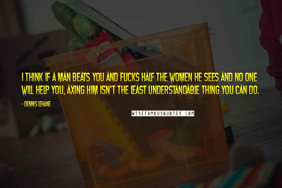 Dennis Lehane Quotes: I think if a man beats you and fucks half the women he sees and no one will help you, axing him isn't the least understandable thing you can do.
