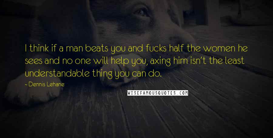 Dennis Lehane Quotes: I think if a man beats you and fucks half the women he sees and no one will help you, axing him isn't the least understandable thing you can do.