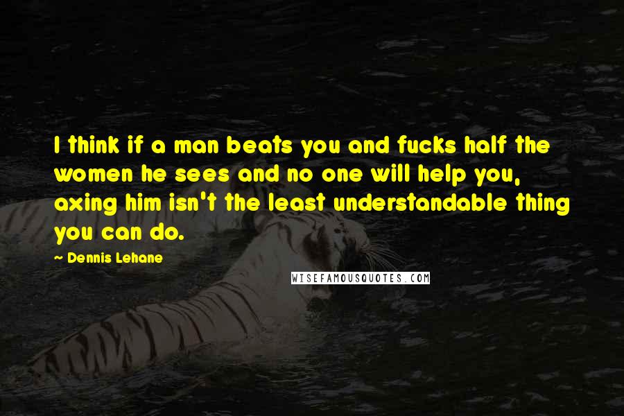 Dennis Lehane Quotes: I think if a man beats you and fucks half the women he sees and no one will help you, axing him isn't the least understandable thing you can do.