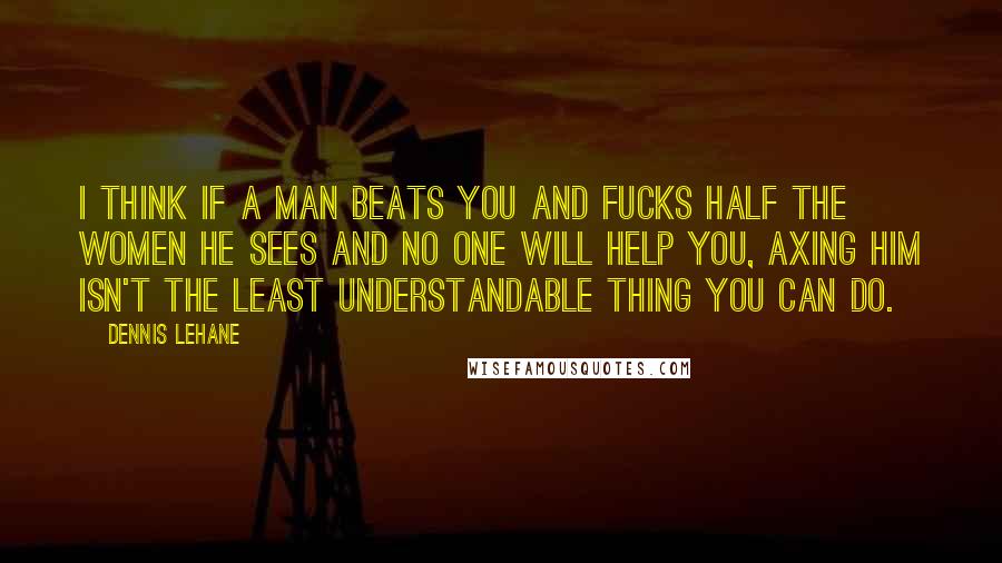 Dennis Lehane Quotes: I think if a man beats you and fucks half the women he sees and no one will help you, axing him isn't the least understandable thing you can do.