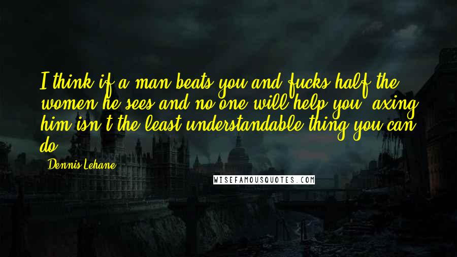 Dennis Lehane Quotes: I think if a man beats you and fucks half the women he sees and no one will help you, axing him isn't the least understandable thing you can do.