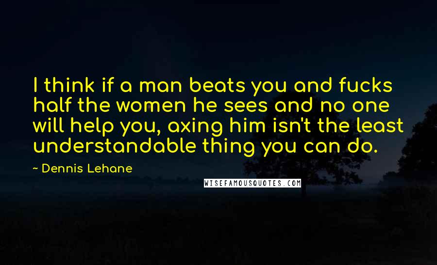 Dennis Lehane Quotes: I think if a man beats you and fucks half the women he sees and no one will help you, axing him isn't the least understandable thing you can do.