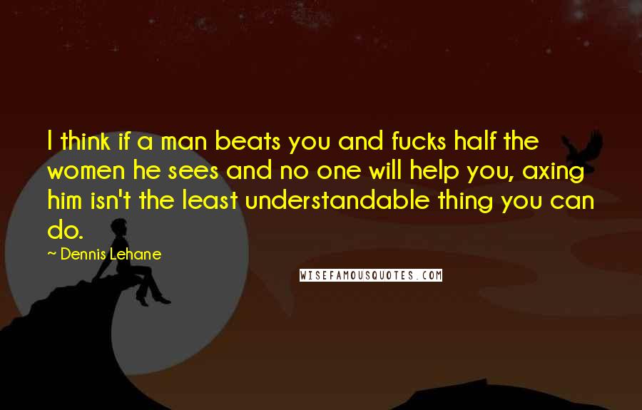 Dennis Lehane Quotes: I think if a man beats you and fucks half the women he sees and no one will help you, axing him isn't the least understandable thing you can do.