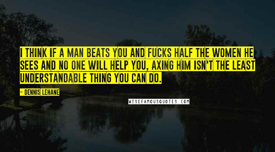 Dennis Lehane Quotes: I think if a man beats you and fucks half the women he sees and no one will help you, axing him isn't the least understandable thing you can do.