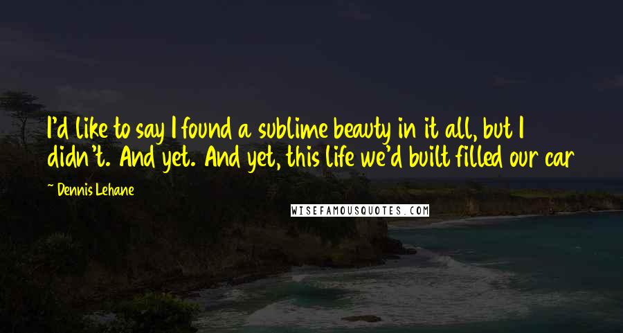 Dennis Lehane Quotes: I'd like to say I found a sublime beauty in it all, but I didn't. And yet. And yet, this life we'd built filled our car