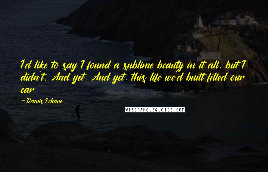 Dennis Lehane Quotes: I'd like to say I found a sublime beauty in it all, but I didn't. And yet. And yet, this life we'd built filled our car