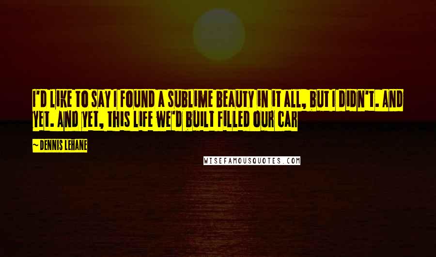 Dennis Lehane Quotes: I'd like to say I found a sublime beauty in it all, but I didn't. And yet. And yet, this life we'd built filled our car