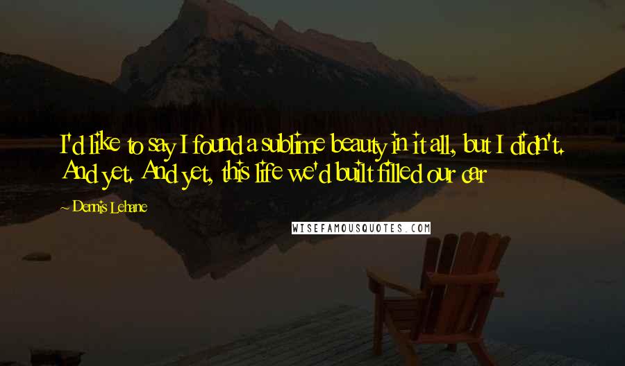 Dennis Lehane Quotes: I'd like to say I found a sublime beauty in it all, but I didn't. And yet. And yet, this life we'd built filled our car