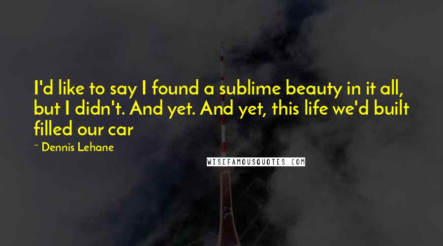 Dennis Lehane Quotes: I'd like to say I found a sublime beauty in it all, but I didn't. And yet. And yet, this life we'd built filled our car