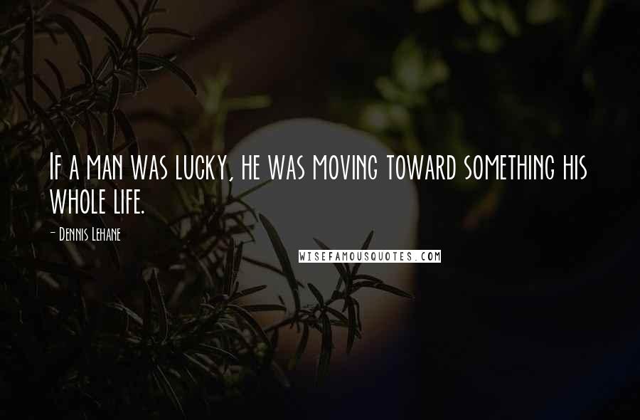 Dennis Lehane Quotes: If a man was lucky, he was moving toward something his whole life.