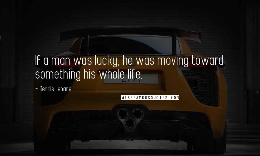 Dennis Lehane Quotes: If a man was lucky, he was moving toward something his whole life.