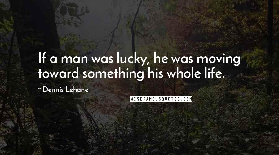 Dennis Lehane Quotes: If a man was lucky, he was moving toward something his whole life.