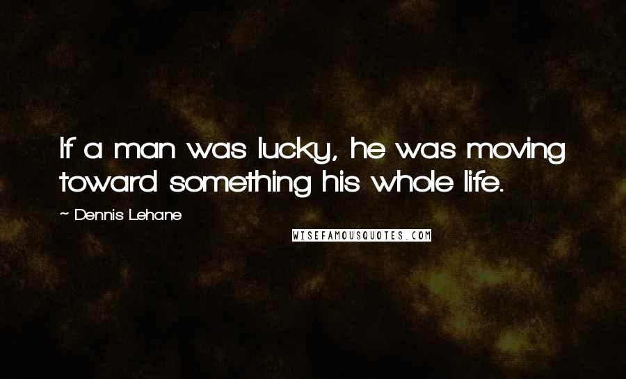 Dennis Lehane Quotes: If a man was lucky, he was moving toward something his whole life.