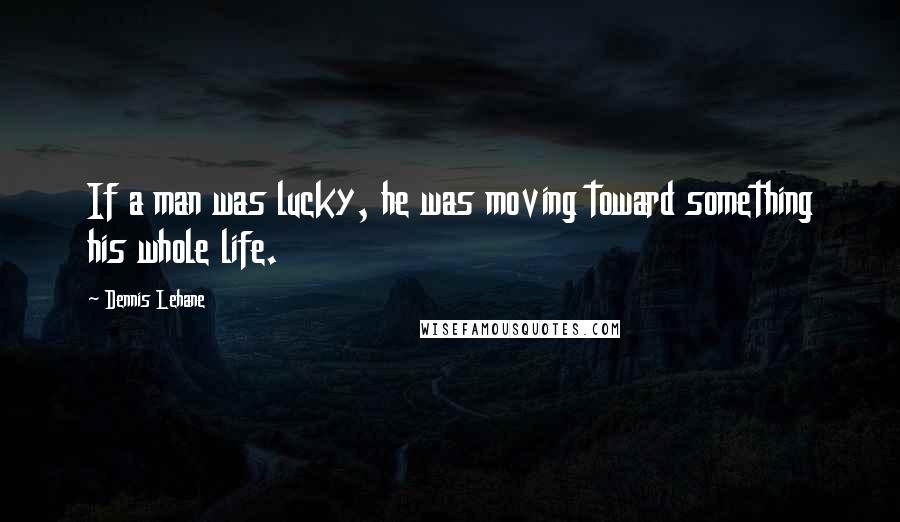 Dennis Lehane Quotes: If a man was lucky, he was moving toward something his whole life.