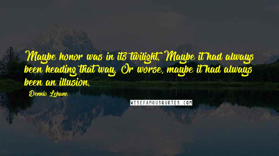 Dennis Lehane Quotes: Maybe honor was in its twilight. Maybe it had always been heading that way. Or worse, maybe it had always been an illusion.