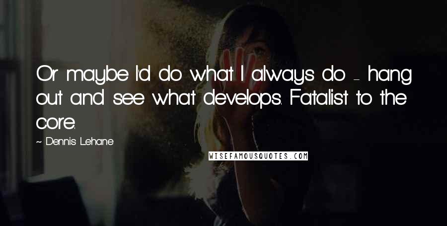 Dennis Lehane Quotes: Or maybe I'd do what I always do - hang out and see what develops. Fatalist to the core.