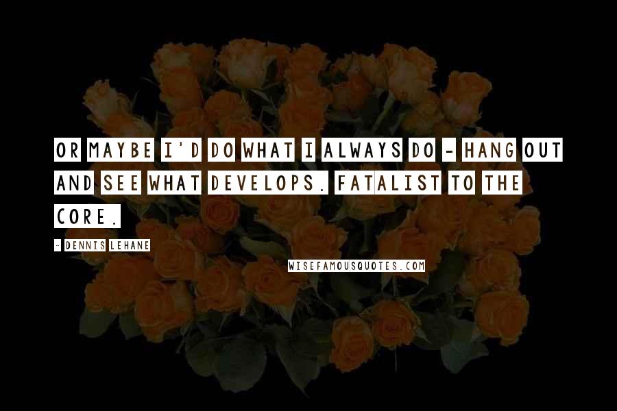 Dennis Lehane Quotes: Or maybe I'd do what I always do - hang out and see what develops. Fatalist to the core.