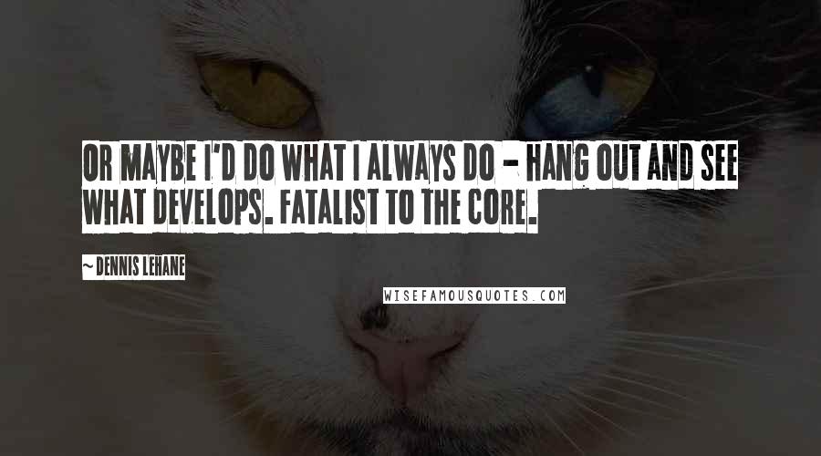 Dennis Lehane Quotes: Or maybe I'd do what I always do - hang out and see what develops. Fatalist to the core.