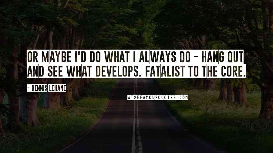 Dennis Lehane Quotes: Or maybe I'd do what I always do - hang out and see what develops. Fatalist to the core.