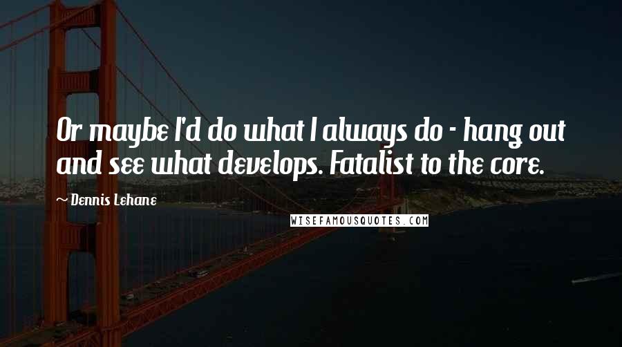 Dennis Lehane Quotes: Or maybe I'd do what I always do - hang out and see what develops. Fatalist to the core.