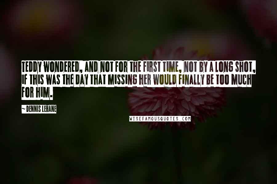 Dennis Lehane Quotes: Teddy wondered, and not for the first time, not by a long shot, if this was the day that missing her would finally be too much for him.