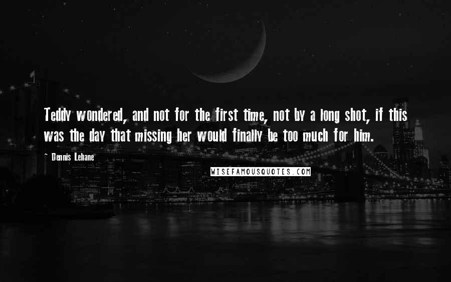 Dennis Lehane Quotes: Teddy wondered, and not for the first time, not by a long shot, if this was the day that missing her would finally be too much for him.