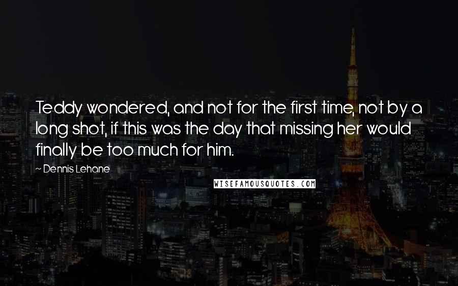 Dennis Lehane Quotes: Teddy wondered, and not for the first time, not by a long shot, if this was the day that missing her would finally be too much for him.