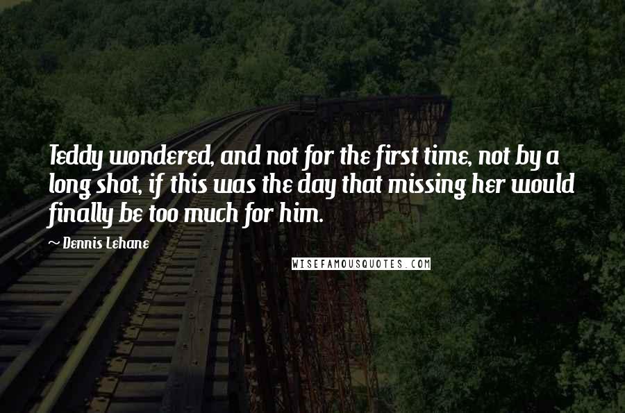 Dennis Lehane Quotes: Teddy wondered, and not for the first time, not by a long shot, if this was the day that missing her would finally be too much for him.