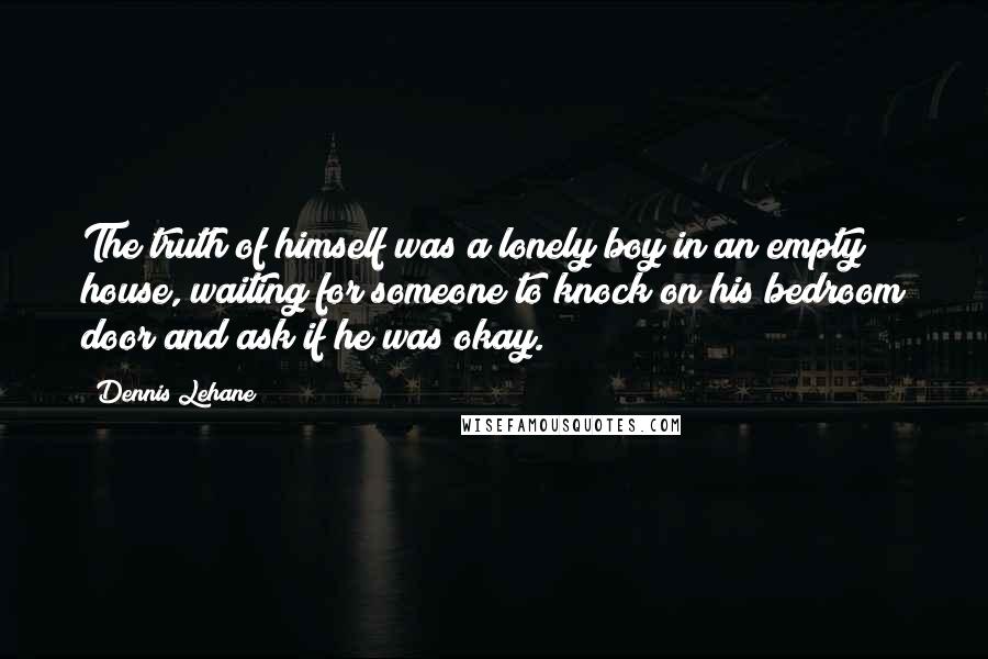 Dennis Lehane Quotes: The truth of himself was a lonely boy in an empty house, waiting for someone to knock on his bedroom door and ask if he was okay.