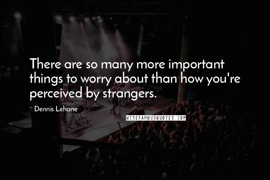 Dennis Lehane Quotes: There are so many more important things to worry about than how you're perceived by strangers.