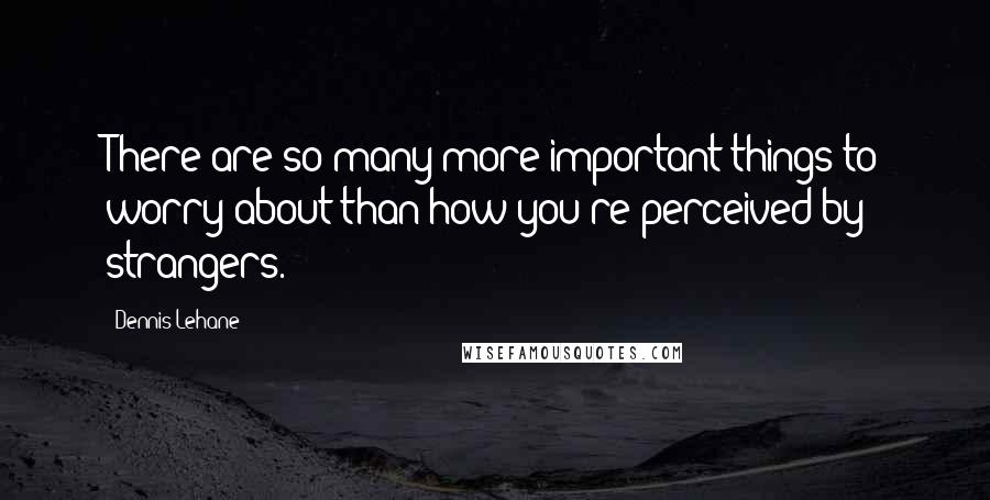 Dennis Lehane Quotes: There are so many more important things to worry about than how you're perceived by strangers.