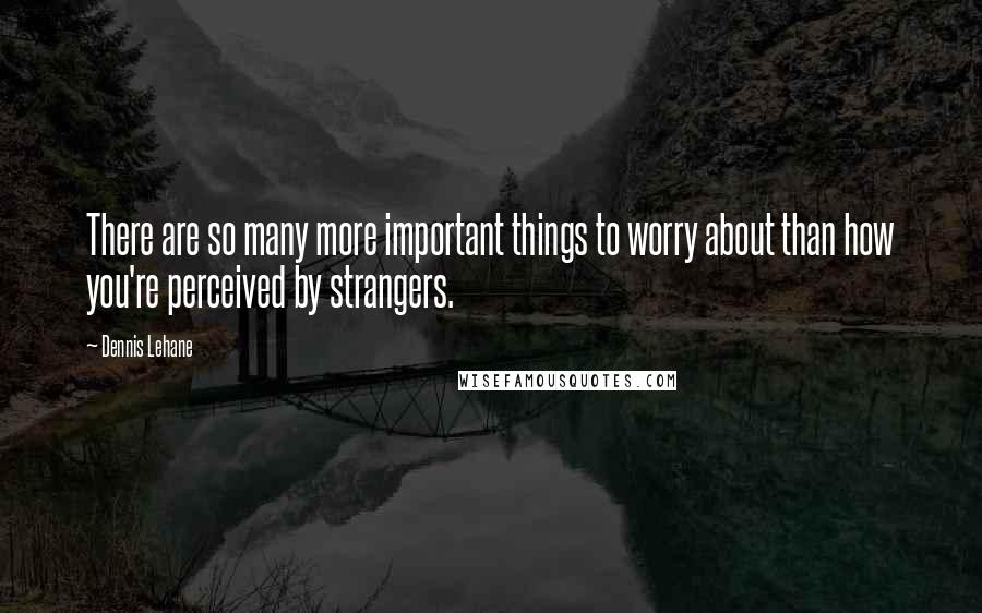 Dennis Lehane Quotes: There are so many more important things to worry about than how you're perceived by strangers.