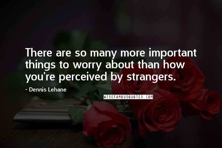 Dennis Lehane Quotes: There are so many more important things to worry about than how you're perceived by strangers.