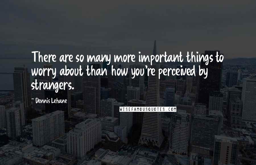 Dennis Lehane Quotes: There are so many more important things to worry about than how you're perceived by strangers.