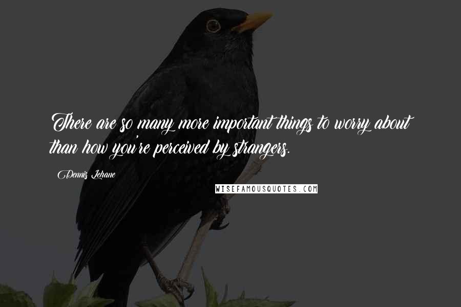 Dennis Lehane Quotes: There are so many more important things to worry about than how you're perceived by strangers.