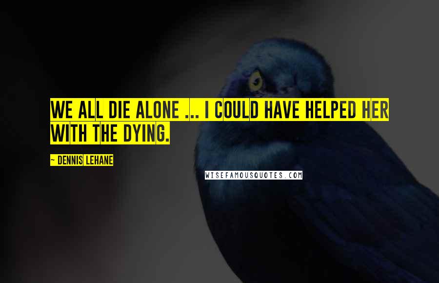 Dennis Lehane Quotes: We all die alone ... I could have helped her with the dying.