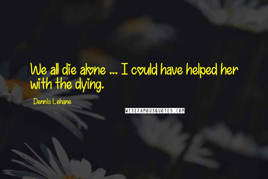 Dennis Lehane Quotes: We all die alone ... I could have helped her with the dying.