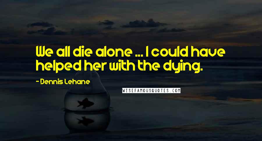 Dennis Lehane Quotes: We all die alone ... I could have helped her with the dying.