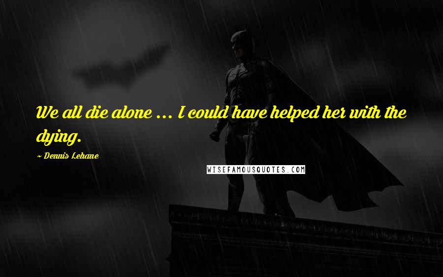 Dennis Lehane Quotes: We all die alone ... I could have helped her with the dying.