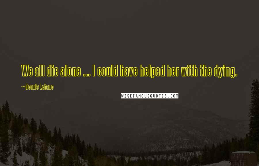 Dennis Lehane Quotes: We all die alone ... I could have helped her with the dying.