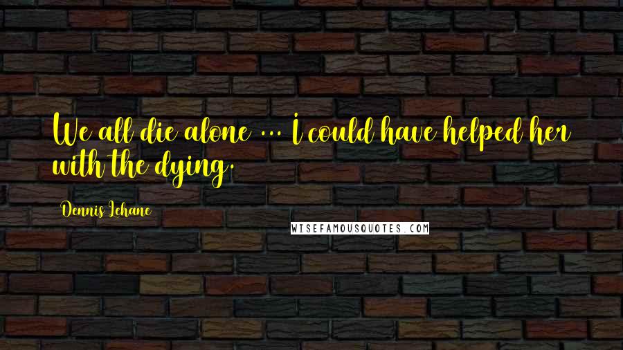 Dennis Lehane Quotes: We all die alone ... I could have helped her with the dying.