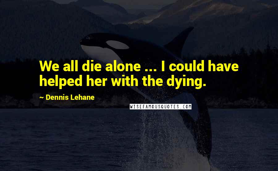 Dennis Lehane Quotes: We all die alone ... I could have helped her with the dying.