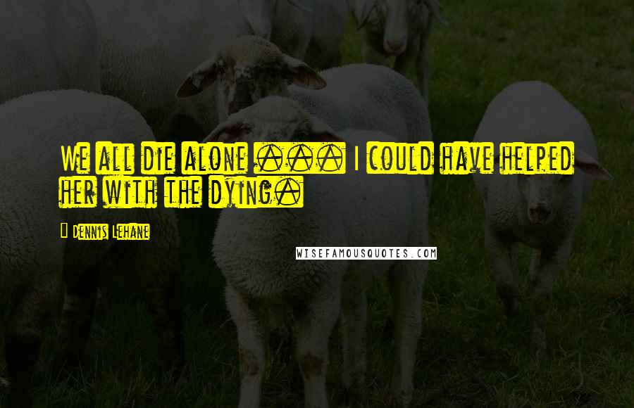 Dennis Lehane Quotes: We all die alone ... I could have helped her with the dying.